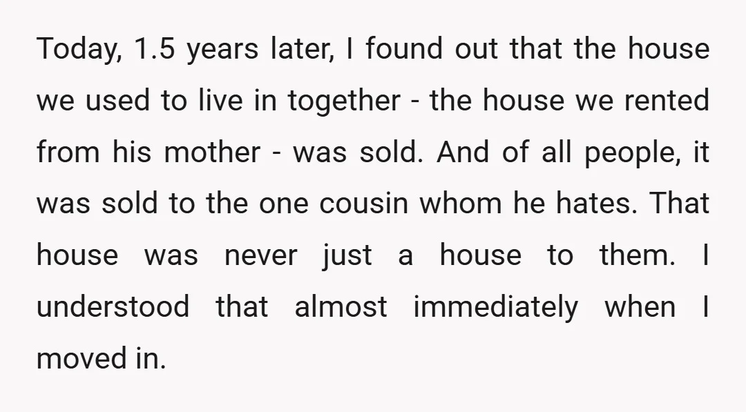 Today, 1.5 years later, I found out that the house we used to live in together - the house we rented from his mother - was sold. And of all...