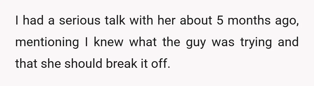 I had a serious talk with her about 5 months ago, mentioning I knew what the guy was trying and that she should break it off.
