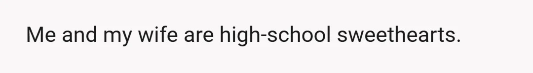 Me and my wife are high-school sweethearts.