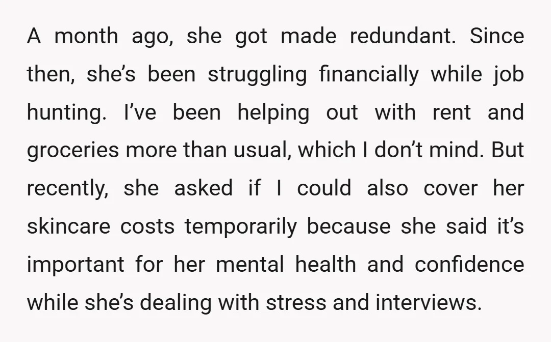 A month ago, she got made redundant. Since then, she’s been struggling financially while job hunting. I’ve been helping out with rent and groceries more than usual, which I don’t...