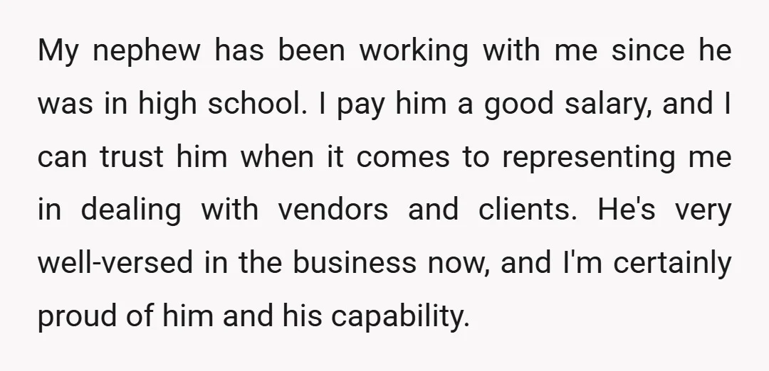 My nephew has been working with me since he was in high school. I pay him a good salary, and I can trust him when it comes to representing me...