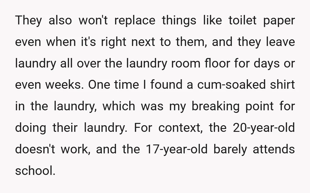 They also won't replace things like toilet paper even when it's right next to them, and they leave laundry all over the laundry room floor for days or even weeks....
