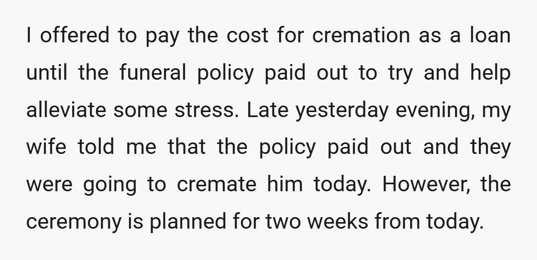 I offered to pay the cost for cremation as a loan until the funeral policy paid out to try and help alleviate some stress. Late yesterday evening, my wife told...