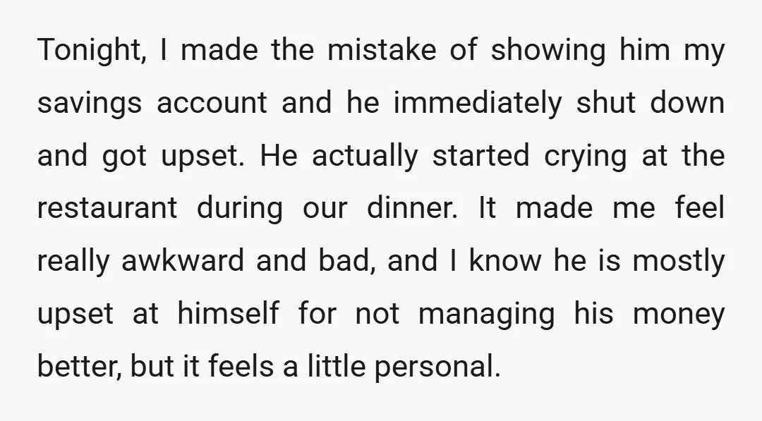 Tonight, I made the mistake of showing him my savings account and he immediately shut down and got upset. He actually started crying at the restaurant during our dinner. It...