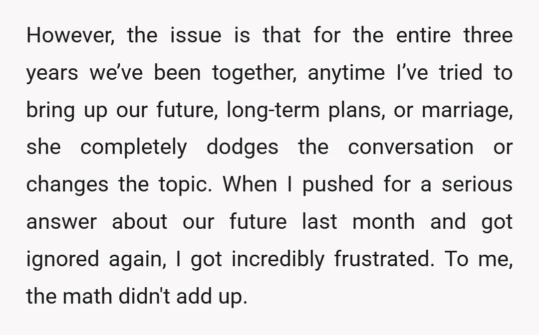 However, the issue is that for the entire three years we’ve been together, anytime I’ve tried to bring up our future, long-term plans, or marriage, she completely dodges the conversation...