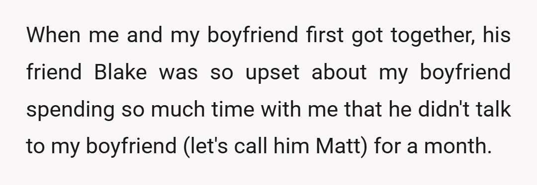 When me and my boyfriend first got together, his friend Blake was so upset about my boyfriend spending so much time with me that he didn't talk to my boyfriend...