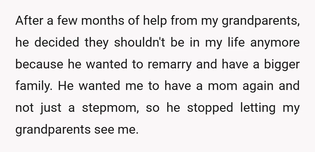 After a few months of help from my grandparents, he decided they shouldn't be in my life anymore because he wanted to remarry and have a bigger family. He wanted...