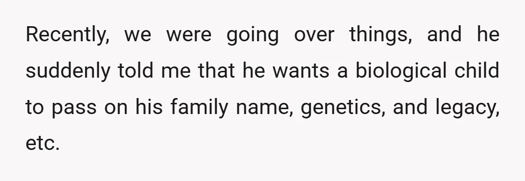 Recently, we were going over things, and he suddenly told me that he wants a biological child to pass on his family name, genetics, and legacy, etc.