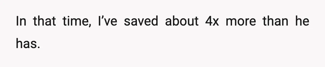 In that time, I’ve saved about 4x more than he has.