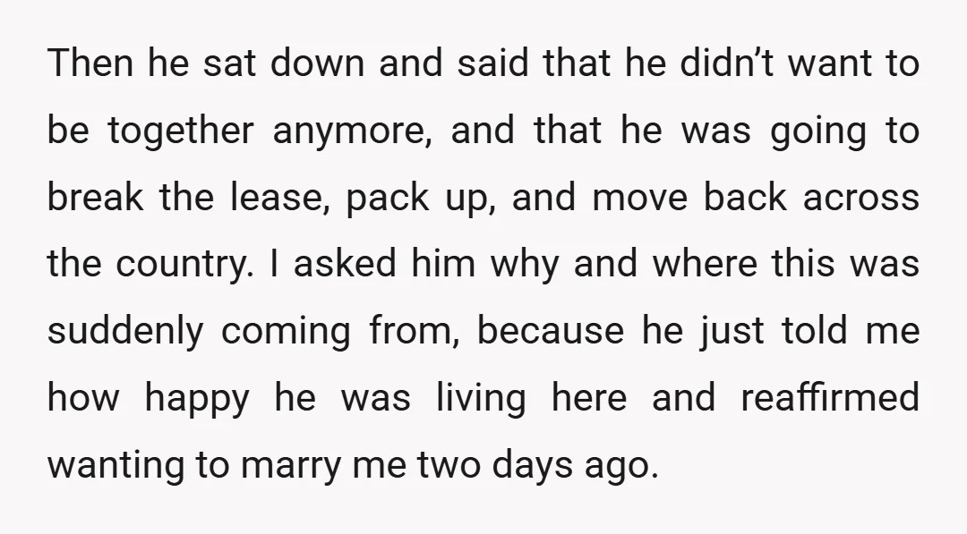 Then he sat down and said that he didn’t want to be together anymore, and that he was going to break the lease, pack up, and move back across the...