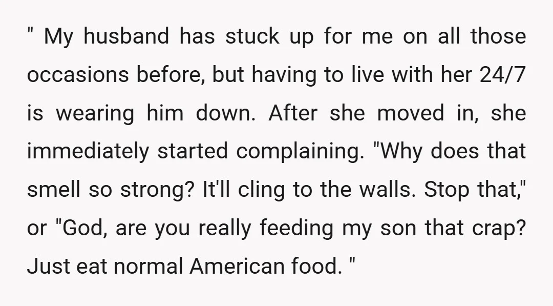 " My husband has stuck up for me on all those occasions before, but having to live with her 24/7 is wearing him down. After she moved in, she immediately...