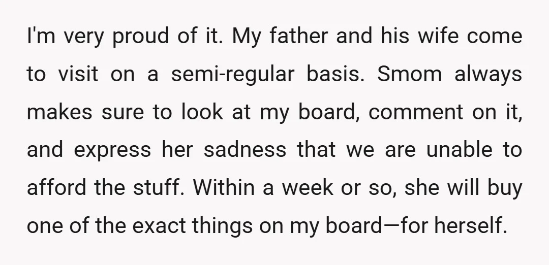 I'm very proud of it. My father and his wife come to visit on a semi-regular basis. Smom always makes sure to look at my board, comment on it, and...