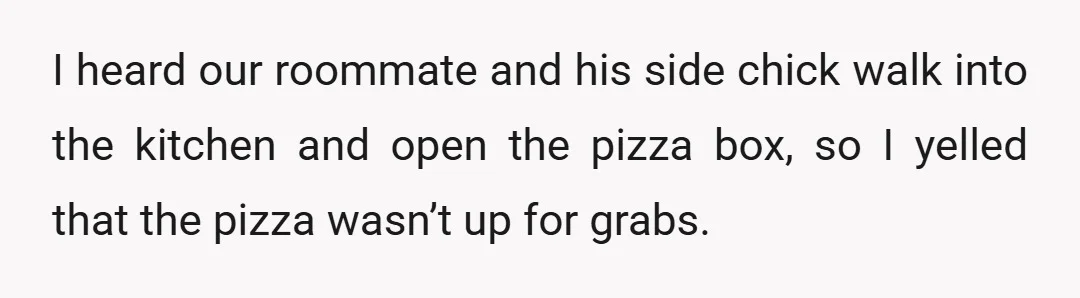 I heard our roommate and his side chick walk into the kitchen and open the pizza box, so I yelled that the pizza wasn’t up for grabs.