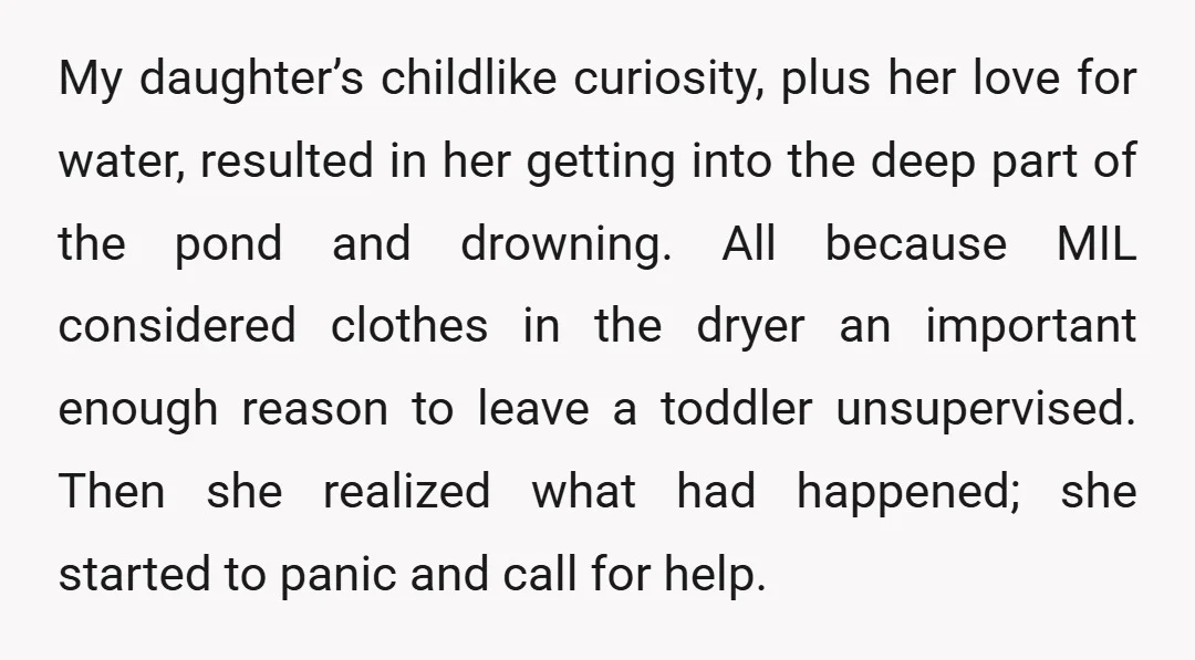 My daughter’s childlike curiosity, plus her love for water, resulted in her getting into the deep part of the pond and drowning. All because MIL considered clothes in the dryer...
