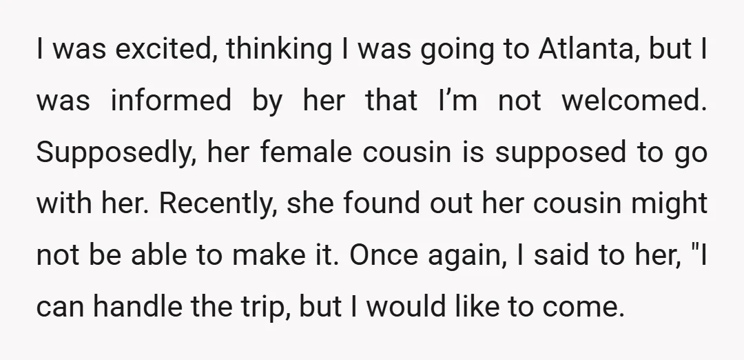 I was excited, thinking I was going to Atlanta, but I was informed by her that I’m not welcomed. Supposedly, her female cousin is supposed to go with her. Recently,...