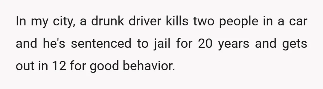 In my city, a drunk driver kills two people in a car and he's sentenced to jail for 20 years and gets out in 12 for good behavior.