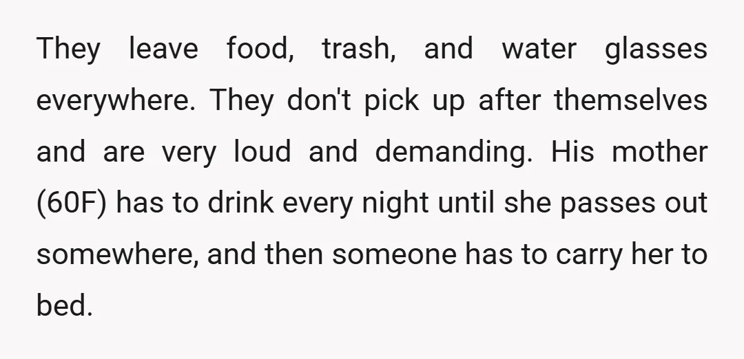 They leave food, trash, and water glasses everywhere. They don't pick up after themselves and are very loud and demanding. His mother (60F) has to drink every night until she...