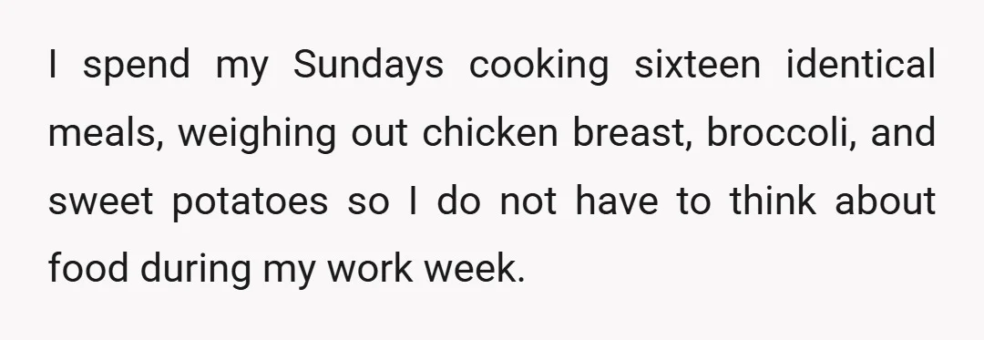 I spend my Sundays cooking sixteen identical meals, weighing out chicken breast, broccoli, and sweet potatoes so I do not have to think about food during my work week.