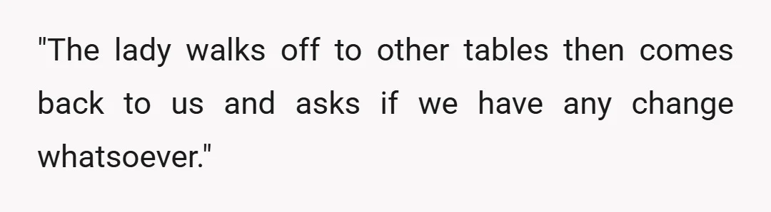 "The lady walks off to other tables then comes back to us and asks if we have any change whatsoever."