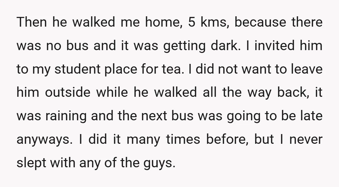 Then he walked me home, 5 kms, because there was no bus and it was getting dark. I invited him to my student place for tea. I did not want...