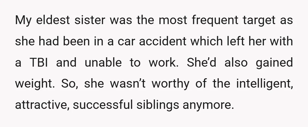 My eldest sister was the most frequent target as she had been in a car accident which left her with a TBI and unable to work. She’d also gained weight....
