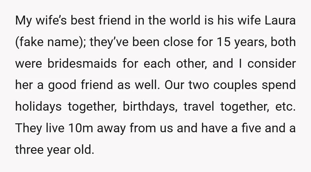 My wife’s best friend in the world is his wife Laura (fake name); they’ve been close for 15 years, both were bridesmaids for each other, and I consider her a...
