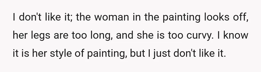 I don't like it; the woman in the painting looks off, her legs are too long, and she is too curvy. I know it is her style of painting, but...