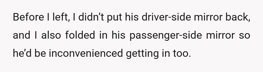 Before I left, I didn’t put his driver-side mirror back, and I also folded in his passenger-side mirror so he’d be inconvenienced getting in too.