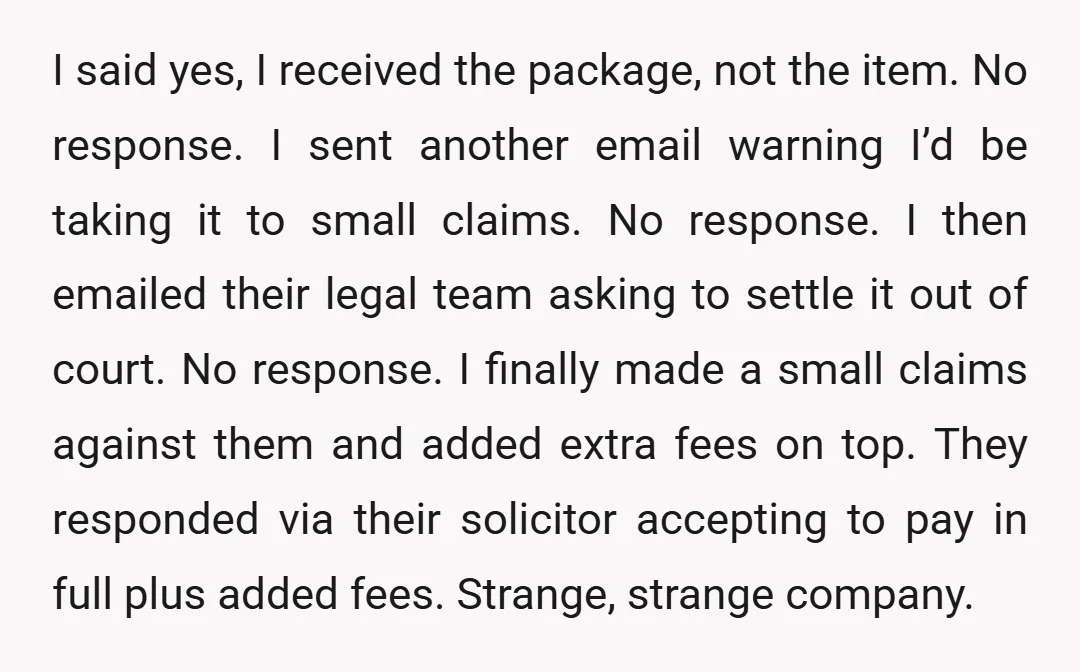 I said yes, I received the package, not the item. No response. I sent another email warning I’d be taking it to small claims. No response. I then emailed their...