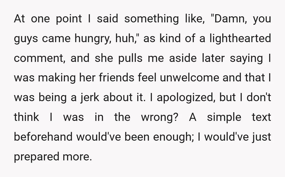 At one point I said something like, "Damn, you guys came hungry, huh," as kind of a lighthearted comment, and she pulls me aside later saying I was making her...