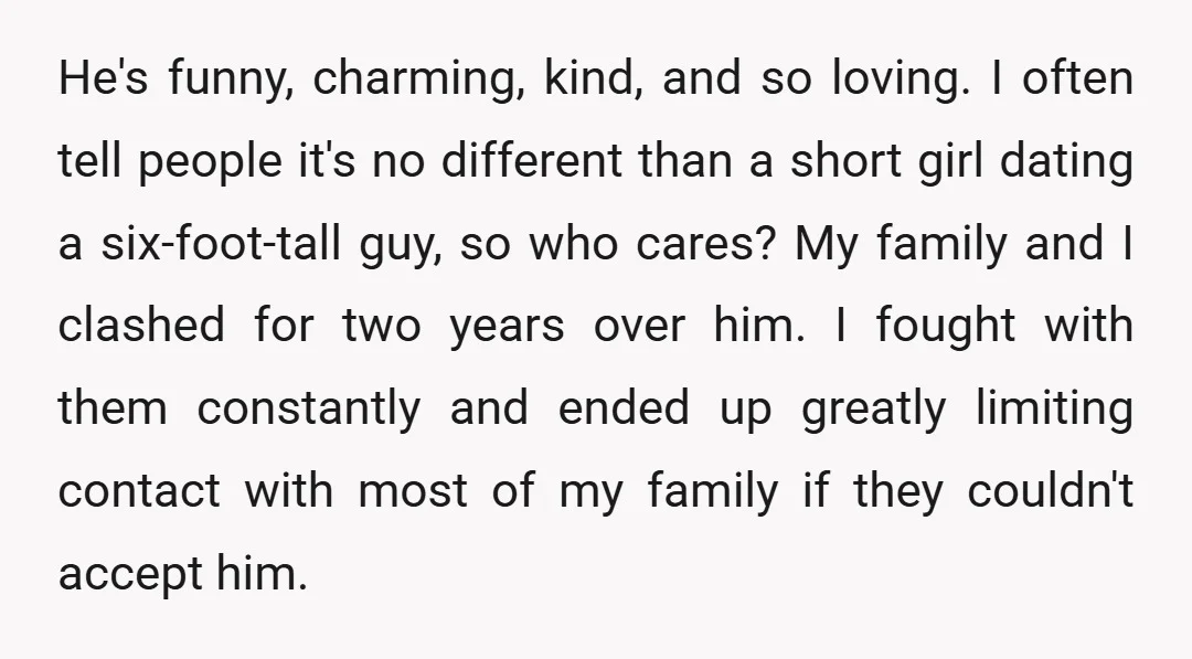 He's funny, charming, kind, and so loving. I often tell people it's no different than a short girl dating a six-foot-tall guy, so who cares? My family and I clashed...