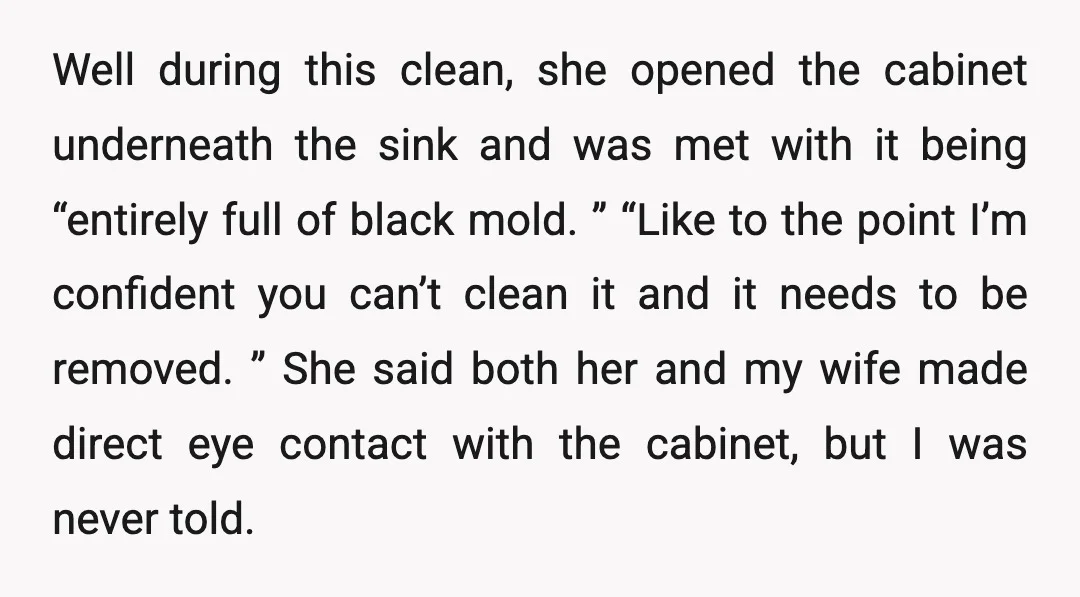 Well during this clean, she opened the cabinet underneath the sink and was met with it being “entirely full of black mold. ” “Like to the point I’m confident you...