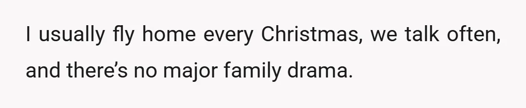 I usually fly home every Christmas, we talk often, and there’s no major family drama.