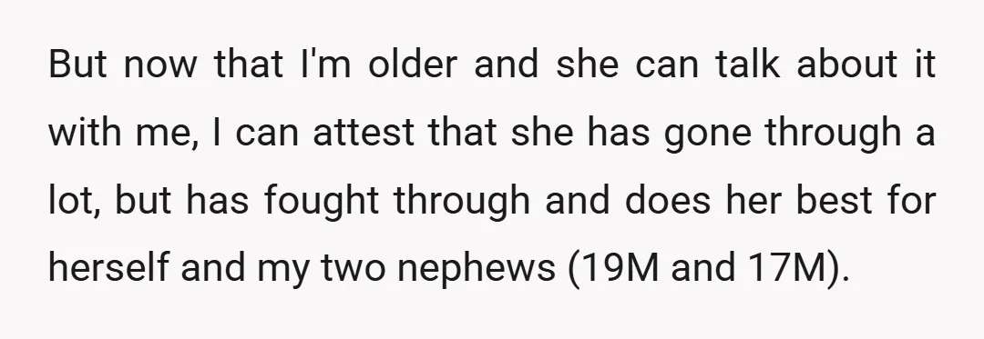 But now that I'm older and she can talk about it with me, I can attest that she has gone through a lot, but has fought through and does her...