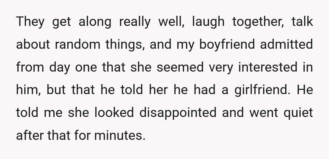 They get along really well, laugh together, talk about random things, and my boyfriend admitted from day one that she seemed very interested in him, but that he told her...