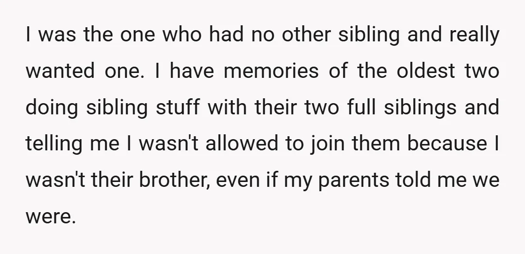 I was the one who had no other sibling and really wanted one. I have memories of the oldest two doing sibling stuff with their two full siblings and telling...