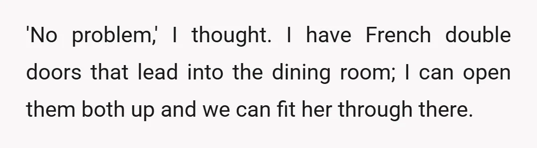 'No problem,' I thought. I have French double doors that lead into the dining room; I can open them both up and we can fit her through there.