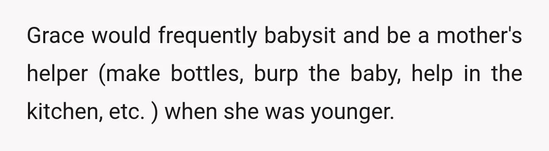Grace would frequently babysit and be a mother's helper (make bottles, burp the baby, help in the kitchen, etc. ) when she was younger.