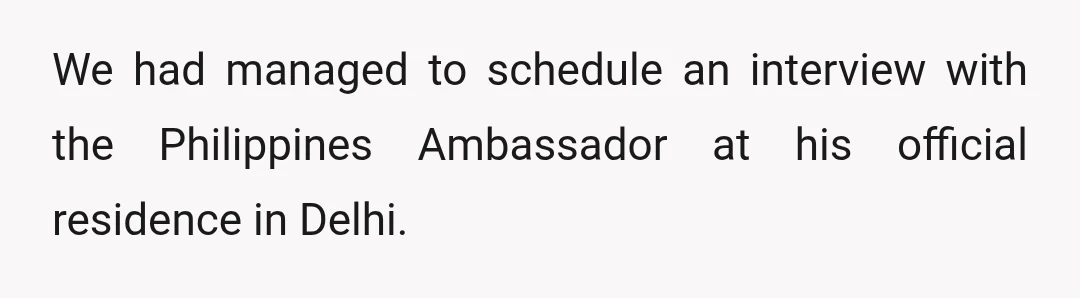 We had managed to schedule an interview with the Philippines Ambassador at his official residence in Delhi.