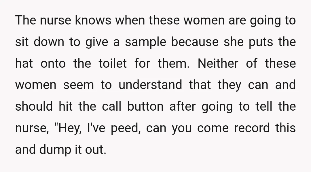 The nurse knows when these women are going to sit down to give a sample because she puts the hat onto the toilet for them. Neither of these women seem...