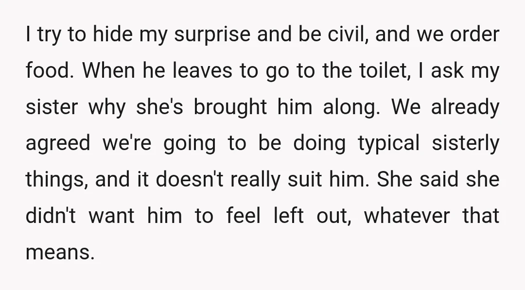 I try to hide my surprise and be civil, and we order food. When he leaves to go to the toilet, I ask my sister why she's brought him along....