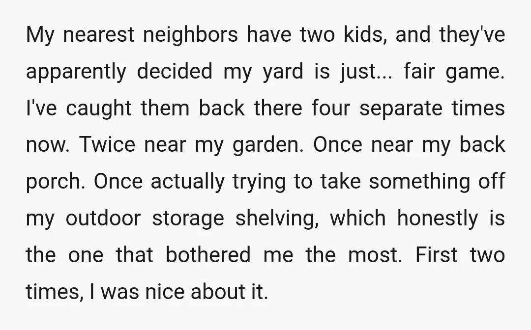 My nearest neighbors have two kids, and they've apparently decided my yard is just... fair game. I've caught them back there four separate times now. Twice near my garden. Once...