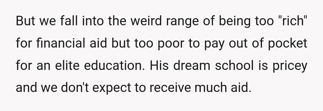 But we fall into the weird range of being too "rich" for financial aid but too poor to pay out of pocket for an elite education. His dream school is...