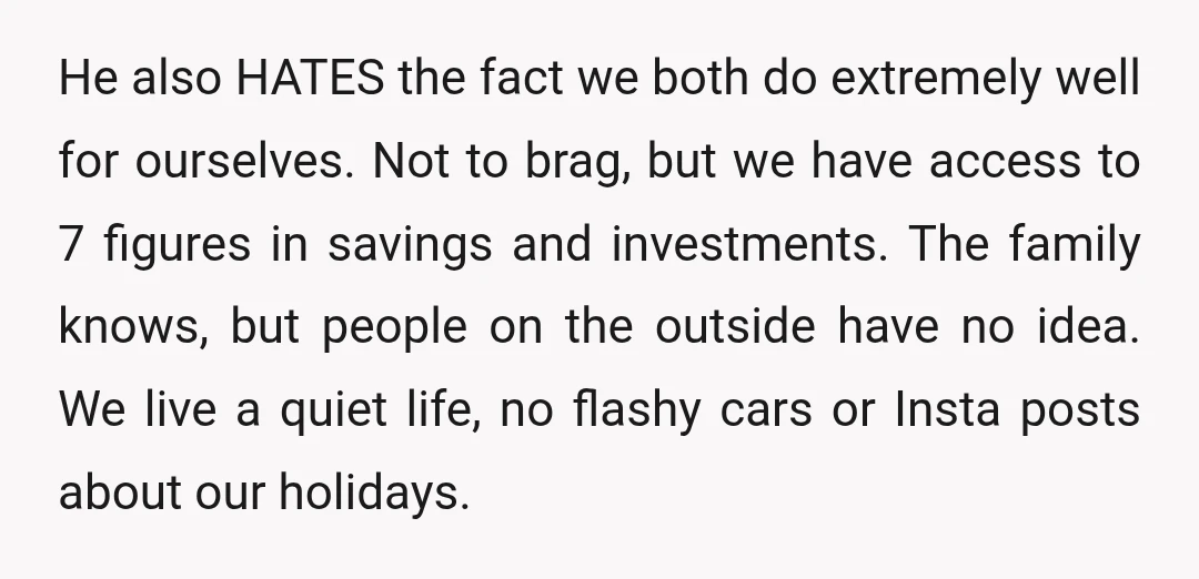 He also HATES the fact we both do extremely well for ourselves. Not to brag, but we have access to 7 figures in savings and investments. The family knows, but...