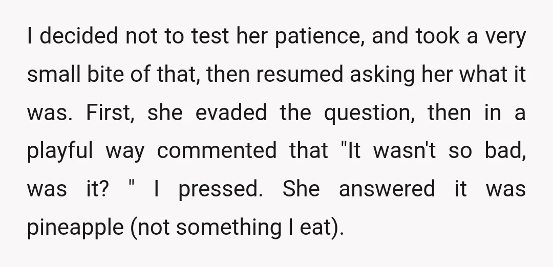 I decided not to test her patience, and took a very small bite of that, then resumed asking her what it was. First, she evaded the question, then in a...