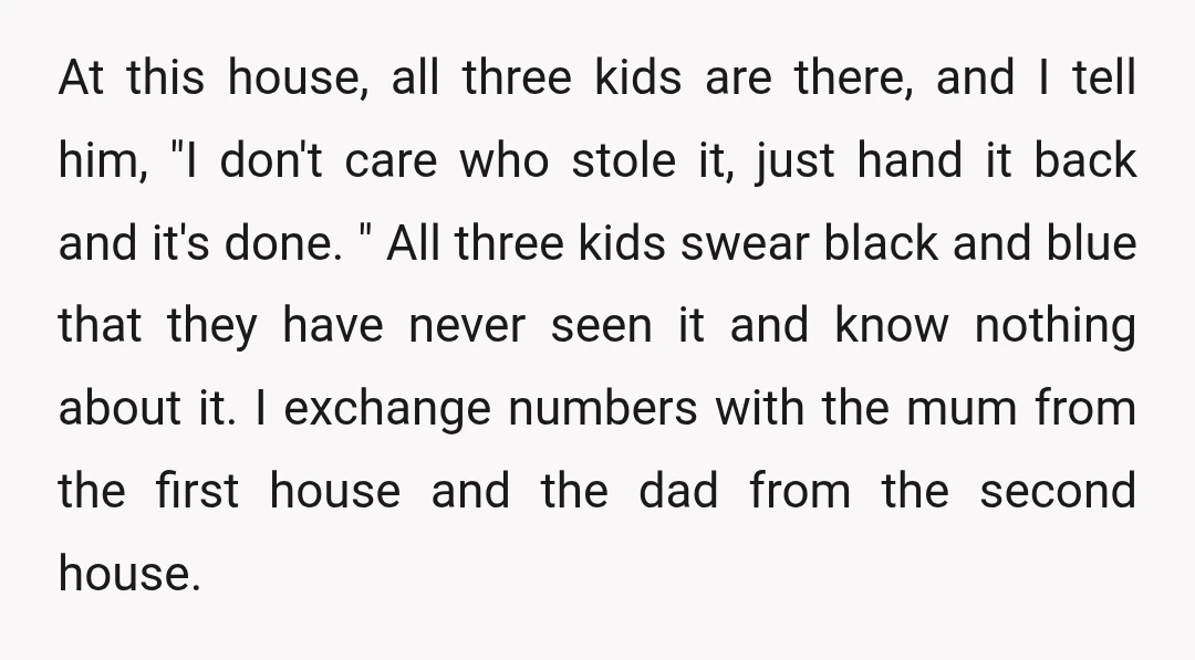 At this house, all three kids are there, and I tell him, "I don't care who stole it, just hand it back and it's done. " All three kids swear...