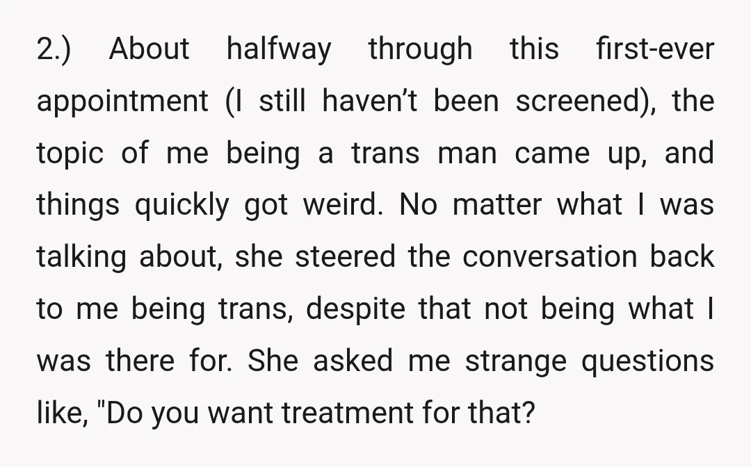 2.) About halfway through this first-ever appointment (I still haven’t been screened), the topic of me being a trans man came up, and things quickly got weird. No matter what...