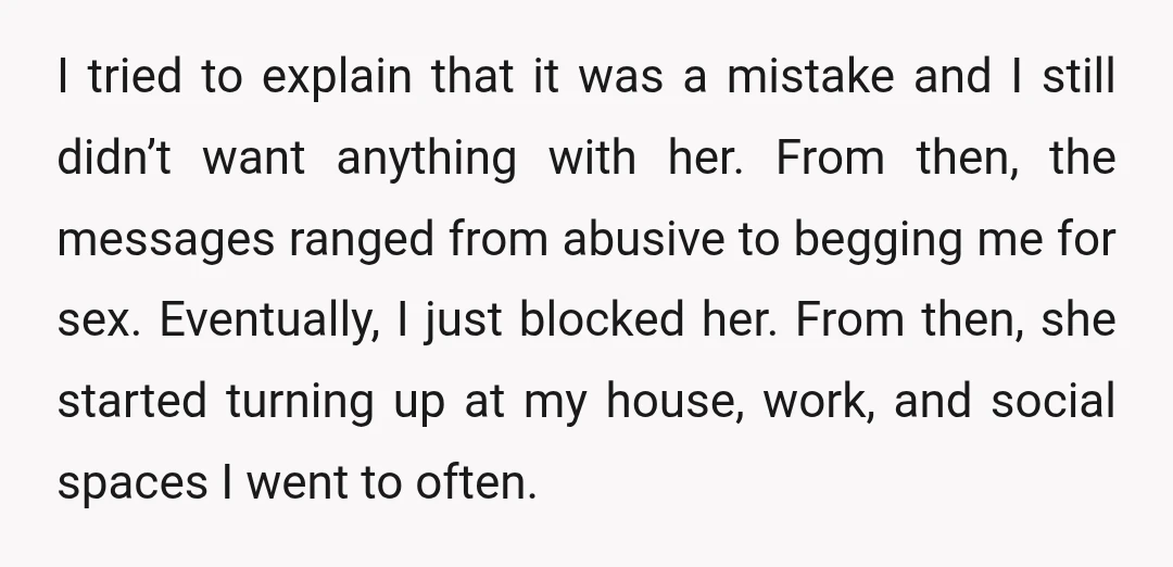 I tried to explain that it was a mistake and I still didn’t want anything with her. From then, the messages ranged from abusive to begging me for sex. Eventually,...