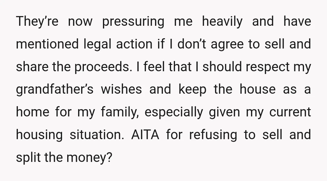 They’re now pressuring me heavily and have mentioned legal action if I don’t agree to sell and share the proceeds. I feel that I should respect my grandfather’s wishes and...