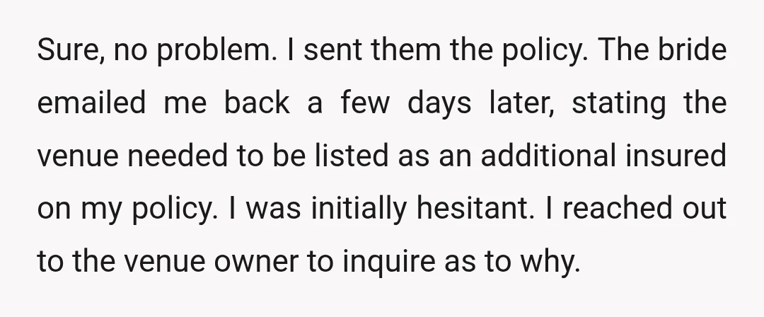 Sure, no problem. I sent them the policy. The bride emailed me back a few days later, stating the venue needed to be listed as an additional insured on my...